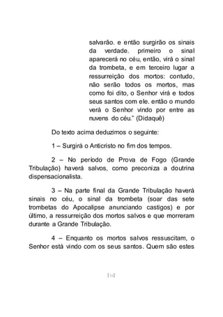 [16]
salvarão. e então surgirão os sinais
da verdade. primeiro o sinal
aparecerá no céu, então, virá o sinal
da trombeta, e em terceiro lugar a
ressurreição dos mortos: contudo,
não serão todos os mortos, mas
como foi dito, o Senhor virá e todos
seus santos com ele. então o mundo
verá o Senhor vindo por entre as
nuvens do céu.” (Didaquê)
Do texto acima deduzimos o seguinte:
1 – Surgirá o Anticristo no fim dos tempos.
2 – No período de Prova de Fogo (Grande
Tribulação) haverá salvos, como preconiza a doutrina
dispensacionalista.
3 – Na parte final da Grande Tribulação haverá
sinais no céu, o sinal da trombeta (soar das sete
trombetas do Apocalipse anunciando castigos) e por
último, a ressurreição dos mortos salvos e que morreram
durante a Grande Tribulação.
4 – Enquanto os mortos salvos ressuscitam, o
Senhor está vindo com os seus santos. Quem são estes
 