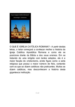 [162]
O QUE É IGREJA CATÓLICA ROMANA? - A partir destas
letras, o leitor começará a conhecer melhor a história da
Igreja Católica Apostólica Romana e como ela se
posiciona diante da Bíblia e dos seus ensinos. Em se
tratando de uma religião com tantos adeptos, ela é a
maior facção do cristianismo, ainda figura como a seita
religiosa que possui o maior número de fiéis, contando
com os que se dizem católicos não praticantes. Muitos se
dizem católicos, mas desconhecem a história desta
gigantesca instituição.
 