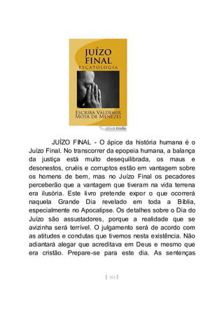 [ 163 ]
JUÍZO FINAL - O ápice da história humana é o
Juízo Final. No transcorrer da epopeia humana, a balança
da justiça está muito desequilibrada, os maus e
desonestos, cruéis e corruptos estão em vantagem sobre
os homens de bem, mas no Juízo Final os pecadores
perceberão que a vantagem que tiveram na vida terrena
era ilusória. Este livro pretende expor o que ocorrerá
naquela Grande Dia revelado em toda a Bíblia,
especialmente no Apocalipse. Os detalhes sobre o Dia do
Juízo são assustadores, porque a realidade que se
avizinha será terrível. O julgamento será de acordo com
as atitudes e condutas que tivemos nesta existência. Não
adiantará alegar que acreditava em Deus e mesmo que
era cristão. Prepare-se para este dia. As sentenças
 