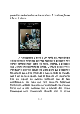[164]
proferidas serão terríveis e irreversíveis. A condenação no
inferno é eterna.
A Arqueologia Bíblica é um ramo da Arqueologia
e das ciências históricas que visa resgatar o passado, nos
dando compreensão sobre os fatos, lugares, e pessoas
que vieram em determinado tempo. O intuito deste livro é
introduzir o leitor no estudo da Bíblia para que possamos
ter certeza que o livro mais lido e mais vendido do mundo,
não é um conto religioso, mas se trata de um importante
livro de registro de eventos históricos que de fato
aconteceram, por mais que nela contenha históricas
fantásticas, a Bíblia não pode ser desprezada. Da mesma
forma que a vida moderna com o advento das novas
tecnologias seria considerada absurdo para os povos
 