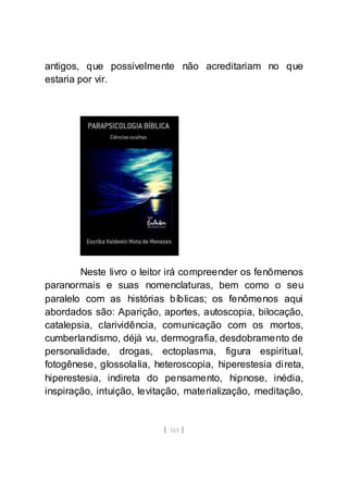 [ 165 ]
antigos, que possivelmente não acreditariam no que
estaria por vir.
Neste livro o leitor irá compreender os fenômenos
paranormais e suas nomenclaturas, bem como o seu
paralelo com as histórias bíblicas; os fenômenos aqui
abordados são: Aparição, aportes, autoscopia, bilocação,
catalepsia, clarividência, comunicação com os mortos,
cumberlandismo, déjà vu, dermografia, desdobramento de
personalidade, drogas, ectoplasma, figura espiritual,
fotogênese, glossolalia, heteroscopia, hiperestesia direta,
hiperestesia, indireta do pensamento, hipnose, inédia,
inspiração, intuição, levitação, materialização, meditação,
 
