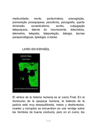 [166]
mediunidade, morte, pantomnésia, precognição,
premonição prosopopese, psicofonia, psicografia, quarta
dimensão, sonambulismo, sonho, subjugação
telepsíquica, talento do inconsciente, telecinésia,
telemetria, telepatia, teleportação, telergia, teorias
parapsicológicas, tiptologia, e transe.
LIVRO EM ESPAÑOL
El vértice de la historia humana es el Juicio Final. En el
transcurso de la epopeya humana, la balanza de la
justicia está muy desequilibrada, malos y deshonestos,
crueles y corruptos se encuentran en una ventaja sobre
los hombres de buena conducta, pero en el Juicio, los
 