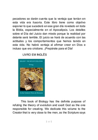 [ 167 ]
pecadores se darán cuenta que la ventaja que tenían en
esta vida era ilusoria. Este libro tiene como objetivo
exponer lo que sucederá en ese gran día revelado en toda
la Biblia, especialmente en el Apocalipsis. Los detalles
sobre el Día del Juicio dan miedo porque la realidad por
delante será terrible. El juicio se hará de acuerdo con las
actitudes y los comportamientos que hemos tenido en
esta vida. No habrá ventaja al afirmar creer en Dios e
incluso que era cristiano. ¡Prepárate para el Día!
LIVRO EM INGLÊS
This book of Biology has the definite purpose of
refuting the theory of evolution and exalt God as the one
responsible for creating. We dedicate this volume to the
Creator that is very close to the men, as the Scripture says
 