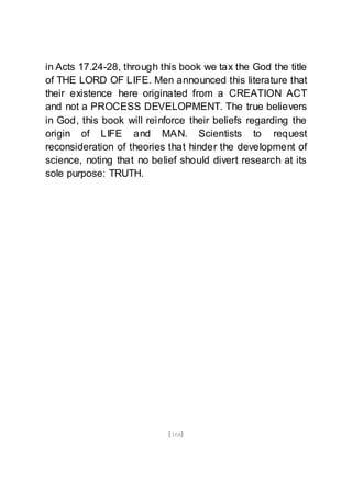 [168]
in Acts 17.24-28, through this book we tax the God the title
of THE LORD OF LIFE. Men announced this literature that
their existence here originated from a CREATION ACT
and not a PROCESS DEVELOPMENT. The true believers
in God, this book will reinforce their beliefs regarding the
origin of LIFE and MAN. Scientists to request
reconsideration of theories that hinder the development of
science, noting that no belief should divert research at its
sole purpose: TRUTH.
 