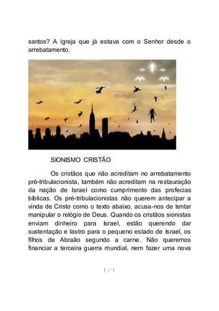 [ 17 ]
santos? A igreja que já estava com o Senhor desde o
arrebatamento.
SIONISMO CRISTÃO
Os cristãos que não acreditam no arrebatamento
pré-tribulacionista, também não acreditam na restauração
da nação de Israel como cumprimento das profecias
bíblicas. Os pré-tribulacionistas não querem antecipar a
vinda de Cristo como o texto abaixo, acusa-nos de tentar
manipular o relógio de Deus. Quando os cristãos sionistas
enviam dinheiro para Israel, estão querendo dar
sustentação e lastro para o pequeno estado de Israel, os
filhos de Abraão segundo a carne. Não queremos
financiar a terceira guerra mundial, nem fazer uma nova
 
