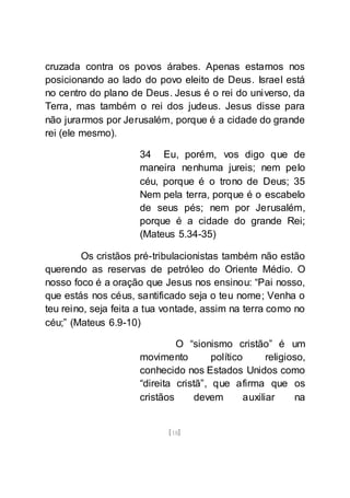 [18]
cruzada contra os povos árabes. Apenas estamos nos
posicionando ao lado do povo eleito de Deus. Israel está
no centro do plano de Deus. Jesus é o rei do universo, da
Terra, mas também o rei dos judeus. Jesus disse para
não jurarmos por Jerusalém, porque é a cidade do grande
rei (ele mesmo).
34 Eu, porém, vos digo que de
maneira nenhuma jureis; nem pelo
céu, porque é o trono de Deus; 35
Nem pela terra, porque é o escabelo
de seus pés; nem por Jerusalém,
porque é a cidade do grande Rei;
(Mateus 5.34-35)
Os cristãos pré-tribulacionistas também não estão
querendo as reservas de petróleo do Oriente Médio. O
nosso foco é a oração que Jesus nos ensinou: “Pai nosso,
que estás nos céus, santificado seja o teu nome; Venha o
teu reino, seja feita a tua vontade, assim na terra como no
céu;” (Mateus 6.9-10)
O “sionismo cristão” é um
movimento político religioso,
conhecido nos Estados Unidos como
“direita cristã”, que afirma que os
cristãos devem auxiliar na
 