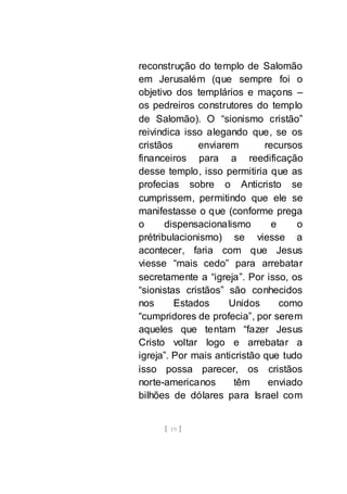[ 19 ]
reconstrução do templo de Salomão
em Jerusalém (que sempre foi o
objetivo dos templários e maçons –
os pedreiros construtores do templo
de Salomão). O “sionismo cristão”
reivindica isso alegando que, se os
cristãos enviarem recursos
financeiros para a reedificação
desse templo, isso permitiria que as
profecias sobre o Anticristo se
cumprissem, permitindo que ele se
manifestasse o que (conforme prega
o dispensacionalismo e o
prétribulacionismo) se viesse a
acontecer, faria com que Jesus
viesse “mais cedo” para arrebatar
secretamente a “igreja”. Por isso, os
“sionistas cristãos” são conhecidos
nos Estados Unidos como
“cumpridores de profecia”, por serem
aqueles que tentam “fazer Jesus
Cristo voltar logo e arrebatar a
igreja”. Por mais anticristão que tudo
isso possa parecer, os cristãos
norte-americanos têm enviado
bilhões de dólares para Israel com
 