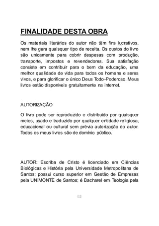 [2]
FINALIDADE DESTA OBRA
Os materiais literários do autor não têm fins lucrativos,
nem lhe gera quaisquer tipo de receita. Os custos do livro
são unicamente para cobrir despesas com produção,
transporte, impostos e revendedores. Sua satisfação
consiste em contribuir para o bem da educação, uma
melhor qualidade de vida para todos os homens e seres
vivos, e para glorificar o único Deus Todo-Poderoso. Meus
livros estão disponíveis gratuitamente na internet.
AUTORIZAÇÃO
O livro pode ser reproduzido e distribuído por quaisquer
meios, usado e traduzido por qualquer entidade religiosa,
educacional ou cultural sem prévia autorização do autor.
Todos os meus livros são de domínio público.
AUTOR: Escriba de Cristo é licenciado em Ciências
Biológicas e História pela Universidade Metropolitana de
Santos; possui curso superior em Gestão de Empresas
pela UNIMONTE de Santos; é Bacharel em Teologia pela
 
