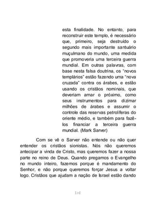[20]
esta finalidade. No entanto, para
reconstruir este templo, é necessário
que, primeiro, seja destruído o
segundo mais importante santuário
muçulmano do mundo, uma medida
que promoveria uma terceira guerra
mundial. Em outras palavras, com
base nesta falsa doutrina, os “novos
templários” estão fazendo uma “nova
cruzada” contra os árabes, e estão
usando os cristãos nominais, que
deveriam amar o próximo, como
seus instrumentos para dizimar
milhões de árabes e assumir o
controle das reservas petrolíferas do
oriente médio, e também para fazê-
los financiar a terceira guerra
mundial. (Mark Sarver)
Com se vê o Sarver não entende ou não quer
entender os cristãos sionistas. Nós não queremos
antecipar a vinda de Cristo, mas queremos fazer a nossa
parte no reino de Deus. Quando pregamos o Evangelho
no mundo inteiro, fazemos porque é mandamento do
Senhor, e não porque queremos forçar Jesus a voltar
logo. Cristãos que ajudam a nação de Israel estão dando
 