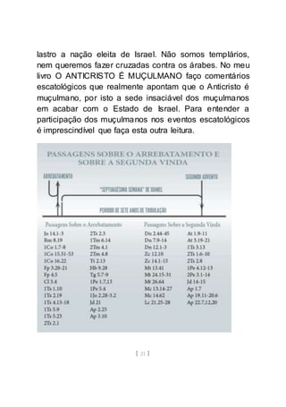 [ 21 ]
lastro a nação eleita de Israel. Não somos templários,
nem queremos fazer cruzadas contra os árabes. No meu
livro O ANTICRISTO É MUÇULMANO faço comentários
escatológicos que realmente apontam que o Anticristo é
muçulmano, por isto a sede insaciável dos muçulmanos
em acabar com o Estado de Israel. Para entender a
participação dos muçulmanos nos eventos escatológicos
é imprescindível que faça esta outra leitura.
 