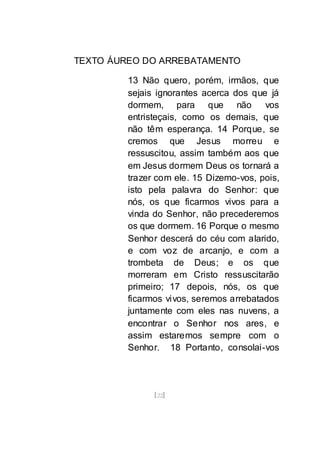 [22]
TEXTO ÁUREO DO ARREBATAMENTO
13 Não quero, porém, irmãos, que
sejais ignorantes acerca dos que já
dormem, para que não vos
entristeçais, como os demais, que
não têm esperança. 14 Porque, se
cremos que Jesus morreu e
ressuscitou, assim também aos que
em Jesus dormem Deus os tornará a
trazer com ele. 15 Dizemo-vos, pois,
isto pela palavra do Senhor: que
nós, os que ficarmos vivos para a
vinda do Senhor, não precederemos
os que dormem. 16 Porque o mesmo
Senhor descerá do céu com alarido,
e com voz de arcanjo, e com a
trombeta de Deus; e os que
morreram em Cristo ressuscitarão
primeiro; 17 depois, nós, os que
ficarmos vivos, seremos arrebatados
juntamente com eles nas nuvens, a
encontrar o Senhor nos ares, e
assim estaremos sempre com o
Senhor. 18 Portanto, consolai-vos
 