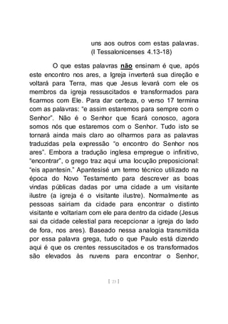 [ 23 ]
uns aos outros com estas palavras.
(I Tessalonicenses 4.13-18)
O que estas palavras não ensinam é que, após
este encontro nos ares, a Igreja inverterá sua direção e
voltará para Terra, mas que Jesus levará com ele os
membros da igreja ressuscitados e transformados para
ficarmos com Ele. Para dar certeza, o verso 17 termina
com as palavras: “e assim estaremos para sempre com o
Senhor”. Não é o Senhor que ficará conosco, agora
somos nós que estaremos com o Senhor. Tudo isto se
tornará ainda mais claro ao olharmos para as palavras
traduzidas pela expressão “o encontro do Senhor nos
ares”. Embora a tradução inglesa empregue o infinitivo,
“encontrar”, o grego traz aqui uma locução preposicional:
“eis apantesin.” Apantesisé um termo técnico utilizado na
época do Novo Testamento para descrever as boas
vindas públicas dadas por uma cidade a um visitante
ilustre (a igreja é o visitante ilustre). Normalmente as
pessoas sairiam da cidade para encontrar o distinto
visitante e voltariam com ele para dentro da cidade (Jesus
sai da cidade celestial para recepcionar a igreja do lado
de fora, nos ares). Baseado nessa analogia transmitida
por essa palavra grega, tudo o que Paulo está dizendo
aqui é que os crentes ressuscitados e os transformados
são elevados às nuvens para encontrar o Senhor,
 