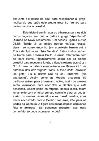 [24]
enquanto ele desce do céu, para recepcionar a Igreja,
implicando que após este alegre encontro, iremos para
dentro da cidade celestial.
Esta ideia é confirmada ao olharmos para os dois
outros lugares em que a palavra grega “Apantesisé”
utilizada no Novo Testamento. Um desses lugares é Atos
28.15: “Tendo ali os irmãos ouvido notícias nossas,
vieram ao nosso encontro (eis apantesin hemin) até a
Praça de Ápio e às Três Vendas”. Estes irmãos saíram
de Roma para encontra Paulo, e então retornaram com
ele para Roma. (figuradamente Jesus sai da cidade
celestial para receber a Igreja, e depois retorna aos céus).
O outro uso da palavra é encontrado em Mateus 25.6, na
parábola das dez virgens: “Mas, à meia-noite, ouviu-se
um grito: Eis o noivo! Saí ao seu encontro! (eis
apantesin)”. Assim como as virgens prudentes da
parábola saíram para encontrar o noivo, assim os crentes
serão levantados para encontrar o Senhor que está
descendo. Assim como as virgens, depois disso, foram
juntamente com o noivo em seu caminho para as bodas,
assim os crentes ressurretos e os transformados, após
terem encontrado com o Senhor nos ares, irão para as
Bodas do Cordeiro. A figura das bodas implica comunhão
feliz e amorosa. Só podemos presumir que essa
comunhão só pode acontecer no céu!
 