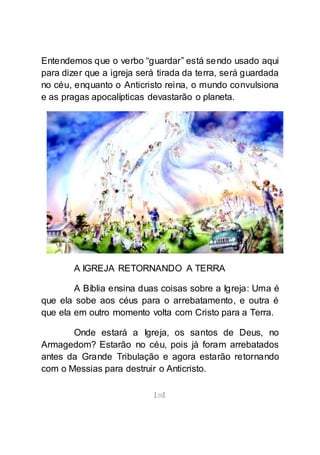 [28]
Entendemos que o verbo “guardar” está sendo usado aqui
para dizer que a igreja será tirada da terra, será guardada
no céu, enquanto o Anticristo reina, o mundo convulsiona
e as pragas apocalípticas devastarão o planeta.
A IGREJA RETORNANDO A TERRA
A Bíblia ensina duas coisas sobre a Igreja: Uma é
que ela sobe aos céus para o arrebatamento, e outra é
que ela em outro momento volta com Cristo para a Terra.
Onde estará a Igreja, os santos de Deus, no
Armagedom? Estarão no céu, pois já foram arrebatados
antes da Grande Tribulação e agora estarão retornando
com o Messias para destruir o Anticristo.
 