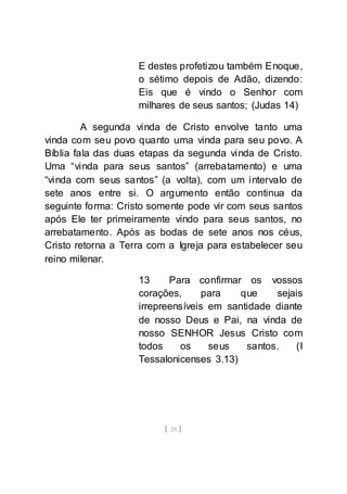 [ 29 ]
E destes profetizou também Enoque,
o sétimo depois de Adão, dizendo:
Eis que é vindo o Senhor com
milhares de seus santos; (Judas 14)
A segunda vinda de Cristo envolve tanto uma
vinda com seu povo quanto uma vinda para seu povo. A
Bíblia fala das duas etapas da segunda vinda de Cristo.
Uma “vinda para seus santos” (arrebatamento) e uma
“vinda com seus santos” (a volta), com um intervalo de
sete anos entre si. O argumento então continua da
seguinte forma: Cristo somente pode vir com seus santos
após Ele ter primeiramente vindo para seus santos, no
arrebatamento. Após as bodas de sete anos nos céus,
Cristo retorna a Terra com a Igreja para estabelecer seu
reino milenar.
13 Para confirmar os vossos
corações, para que sejais
irrepreensíveis em santidade diante
de nosso Deus e Pai, na vinda de
nosso SENHOR Jesus Cristo com
todos os seus santos. (I
Tessalonicenses 3.13)
 