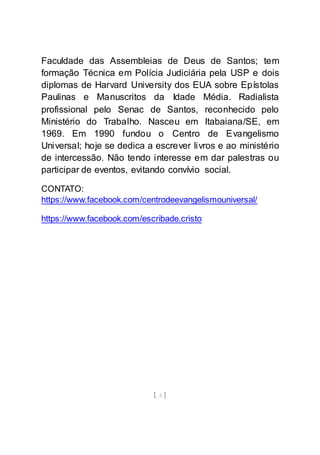 [ 3 ]
Faculdade das Assembleias de Deus de Santos; tem
formação Técnica em Polícia Judiciária pela USP e dois
diplomas de Harvard University dos EUA sobre Epístolas
Paulinas e Manuscritos da Idade Média. Radialista
profissional pelo Senac de Santos, reconhecido pelo
Ministério do Trabalho. Nasceu em Itabaiana/SE, em
1969. Em 1990 fundou o Centro de Evangelismo
Universal; hoje se dedica a escrever livros e ao ministério
de intercessão. Não tendo interesse em dar palestras ou
participar de eventos, evitando convívio social.
CONTATO:
https://www.facebook.com/centrodeevangelismouniversal/
https://www.facebook.com/escribade.cristo
 
