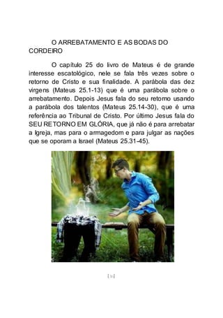 [30]
O ARREBATAMENTO E AS BODAS DO
CORDEIRO
O capítulo 25 do livro de Mateus é de grande
interesse escatológico, nele se fala três vezes sobre o
retorno de Cristo e sua finalidade. A parábola das dez
virgens (Mateus 25.1-13) que é uma parábola sobre o
arrebatamento. Depois Jesus fala do seu retorno usando
a parábola dos talentos (Mateus 25.14-30), que é uma
referência ao Tribunal de Cristo. Por último Jesus fala do
SEU RETORNO EM GLÓRIA, que já não é para arrebatar
a Igreja, mas para o armagedom e para julgar as nações
que se oporam a Israel (Mateus 25.31-45).
 