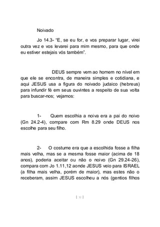 [ 31 ]
Noivado
Jo 14.3- “E, se eu for, e vos preparar lugar, virei
outra vez e vos levarei para mim mesmo, para que onde
eu estiver estejais vós também”.
DEUS sempre vem ao homem no nível em
que ele se encontra, de maneira simples e cotidiana, e
aqui JESUS usa a figura do noivado judaico (hebreus)
para infundir fé em seus ouvintes a respeito de sua volta
para buscar-nos; vejamos:
1- Quem escolhia a noiva era a pai do noivo
(Gn 24.2-4), compare com Rm 8.29 onde DEUS nos
escolhe para seu filho.
2- O costume era que a escolhida fosse a filha
mais velha, mas se a mesma fosse maior (acima de 18
anos), poderia aceitar ou não o noivo (Gn 29.24-26),
compara com Jo 1.11,12 aonde JESUS veio para ISRAEL
(a filha mais velha, porém de maior), mas estes não o
receberam, assim JESUS escolheu a nós (gentios filhos
 