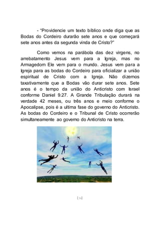 [34]
- “Providencie um texto bíblico onde diga que as
Bodas do Cordeiro durarão sete anos e que começará
sete anos antes da segunda vinda de Cristo?”
Como vemos na parábola das dez virgens, no
arrebatamento Jesus vem para a Igreja, mas no
Armagedom Ele vem para o mundo. Jesus vem para a
Igreja para as bodas do Cordeiro para oficializar a união
espiritual de Cristo com a Igreja. Não dizemos
taxativamente que a Bodas vão durar sete anos. Sete
anos é o tempo da união do Anticristo com Israel
conforme Daniel 9.27. A Grande Tribulação durará na
verdade 42 meses, ou três anos e meio conforme o
Apocalipse, pois é a ultima fase do governo do Anticristo.
As bodas do Cordeiro e o Tribunal de Cristo ocorrerão
simultaneamente ao governo do Anticristo na terra.
 