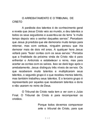 [ 35 ]
O ARREBATAMENTO E O TRIBUNAL DE
CRISTO
A parábola dos talentos é de conhecimento geral
e revela que Jesus Cristo veio ao mundo, e deu talentos a
todos os seus seguidores e ausentou-se da terra “e muito
tempo depois veio o senhor daqueles servos”. Percebam
que Jesus já predizia que ele demoraria muito tempo para
retornar, mas com certeza, ninguém pensou que iria
demorar mais de dois mil anos. A qualquer hora Jesus
voltará para “fazer contas com os seus servos.” Perceba
que a finalidade da próxima vinda de Cristo não é para
enfrentar o Anticristo e estabelecer o reino, mas para
acertar as contas com os salvos. Isso se dará logo após o
arrebatamento. Jesus distinguiu três níveis de servos: Os
que receberam muito talentos e multiplicaram seus
talentos, o segundo grupo é o que recebeu menos talento,
mas também trabalhou seus talentos. E o terceiro grupo é
representado por aqueles que receberam talentos e dons
e não usaram no reino de Deus.
O Tribunal de Cristo nada tem a ver com o Juízo
Final. O Tribunal de Cristo é para recompensar os
cristãos.
Porque todos devemos comparecer
ante o tribunal de Cristo, para que
 