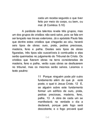 [36]
cada um receba segundo o que tiver
feito por meio do corpo, ou bem, ou
mal. (II Coríntios 5.10)
A parábola dos talentos revela três grupos, mas
um dos grupos de cristãos não será salvo, pois se fala em
ser lançado nas trevas exteriores. Já o apóstolo Paulo fala
que dentre estes cristãos que chegarão ao céu, haverá
seis tipos de obras: ouro, prata, pedras preciosas,
madeira, feno e palha. Destes seis tipos de obras
figuradas, três tipos são suscetíveis à combustão e elas
serão queimadas no julgamento do Tribunal de Cristo. Os
cristãos que fizeram obras na terra consideradas de
madeira, feno e palha, verão suas obras se desfazerem
no tribunal, mas os mesmos serão salvos. Leiamos o
texto paulino:
11 Porque ninguém pode pôr outro
fundamento além do que já está
posto, o qual é Jesus Cristo. 12 E,
se alguém sobre este fundamento
formar um edifício de ouro, prata,
pedras preciosas, madeira, feno,
palha, 13 A obra de cada um se
manifestará; na verdade o dia a
declarará, porque pelo fogo será
descoberta; e o fogo provará qual
 