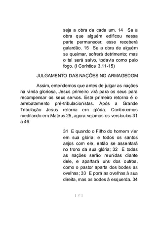 [ 37 ]
seja a obra de cada um. 14 Se a
obra que alguém edificou nessa
parte permanecer, esse receberá
galardão. 15 Se a obra de alguém
se queimar, sofrerá detrimento; mas
o tal será salvo, todavia como pelo
fogo. (I Coríntios 3.11-15)
JULGAMENTO DAS NAÇÕES NO ARMAGEDOM
Assim, entendemos que antes de julgar as nações
na vinda gloriosa, Jesus primeiro virá para os seus para
recompensar os seus servos. Este primeiro retorno é o
arrebatamento pré-tribulacionistas. Após a Grande
Tribulação Jesus retorna em glória. Continuemos
meditando em Mateus 25, agora vejamos os versículos 31
a 46.
31 E quando o Filho do homem vier
em sua glória, e todos os santos
anjos com ele, então se assentará
no trono da sua glória; 32 E todas
as nações serão reunidas diante
dele, e apartará uns dos outros,
como o pastor aparta dos bodes as
ovelhas; 33 E porá as ovelhas à sua
direita, mas os bodes à esquerda. 34
 