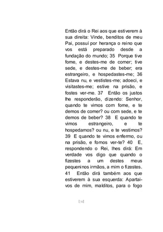 [38]
Então dirá o Rei aos que estiverem à
sua direita: Vinde, benditos de meu
Pai, possuí por herança o reino que
vos está preparado desde a
fundação do mundo; 35 Porque tive
fome, e destes-me de comer; tive
sede, e destes-me de beber; era
estrangeiro, e hospedastes-me; 36
Estava nu, e vestistes-me; adoeci, e
visitastes-me; estive na prisão, e
fostes ver-me. 37 Então os justos
lhe responderão, dizendo: Senhor,
quando te vimos com fome, e te
demos de comer? ou com sede, e te
demos de beber? 38 E quando te
vimos estrangeiro, e te
hospedamos? ou nu, e te vestimos?
39 E quando te vimos enfermo, ou
na prisão, e fomos ver-te? 40 E,
respondendo o Rei, lhes dirá: Em
verdade vos digo que quando o
fizestes a um destes meus
pequeninos irmãos, a mim o fizestes.
41 Então dirá também aos que
estiverem à sua esquerda: Apartai-
vos de mim, malditos, para o fogo
 