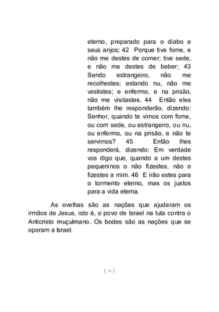 [ 39 ]
eterno, preparado para o diabo e
seus anjos; 42 Porque tive fome, e
não me destes de comer; tive sede,
e não me destes de beber; 43
Sendo estrangeiro, não me
recolhestes; estando nu, não me
vestistes; e enfermo, e na prisão,
não me visitastes. 44 Então eles
também lhe responderão, dizendo:
Senhor, quando te vimos com fome,
ou com sede, ou estrangeiro, ou nu,
ou enfermo, ou na prisão, e não te
servimos? 45 Então lhes
responderá, dizendo: Em verdade
vos digo que, quando a um destes
pequeninos o não fizestes, não o
fizestes a mim. 46 E irão estes para
o tormento eterno, mas os justos
para a vida eterna.
As ovelhas são as nações que ajudaram os
irmãos de Jesus, isto é, o povo de Israel na luta contra o
Anticristo muçulmano. Os bodes são as nações que se
oporam a Israel.
 