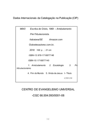 [4]
Dados Internacionais da Catalogação na Publicação (CIP)
CENTRO DE EVANGELISMO UNIVERSAL
-CGC 66.504.093/0001-08
M543 Escriba de Cristo, 1969 – Arrebatamento
Pré-Tribulacionista.
Itabaiana/SE Amazon.com
Clubedesautores.com.br,
2018 168 p. ; 21 cm
ISBN-13:978-1718877146
ISBN-10:1718877145
1. Arrebatamento 2. Escatologia 3. Pré-
tribulacionismo
4. Fim do Mundo 5. Vinda de Jesus I - Titulo
CDD 230
CDU 23
 