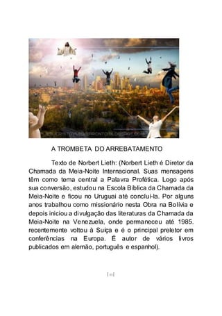[40]
A TROMBETA DO ARREBATAMENTO
Texto de Norbert Lieth: (Norbert Lieth é Diretor da
Chamada da Meia-Noite Internacional. Suas mensagens
têm como tema central a Palavra Profética. Logo após
sua conversão, estudou na Escola Bíblica da Chamada da
Meia-Noite e ficou no Uruguai até concluí-la. Por alguns
anos trabalhou como missionário nesta Obra na Bolívia e
depois iniciou a divulgação das literaturas da Chamada da
Meia-Noite na Venezuela, onde permaneceu até 1985.
recentemente voltou à Suíça e é o principal preletor em
conferências na Europa. É autor de vários livros
publicados em alemão, português e espanhol).
 