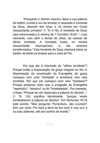 [ 41 ]
"Porquanto o Senhor mesmo, dada a sua palavra
de ordem, ouvida a voz do arcanjo, e ressoada a trombeta
de Deus, descerá dos céus, e os mortos em Cristo
ressuscitarão primeiro" (1 Ts 4.16). A trombeta de Deus
aqui mencionada é a mesma de 1 Coríntios 15.52: "...num
momento, num abrir e fechar de olhos, ao ressoar da
última trombeta. A trombeta soará, os mortos
ressuscitarão incorruptíveis, e nós seremos
transformados." Esta trombeta de Deus chamará todos os
santos de todos os tempos para a casa do Pai.
Por que ela é chamada de "última trombeta"?
Porque então a dispensação da graça chegará ao fim. A
dispensação da anunciação do Evangelho da graça
começou com uma "trombeta" e terminará com uma
trombeta. Por que ela começou com uma "trombeta"?
Porque podemos dizer que a pregação do Evangelho
"repercutiu", "ressoou" ou foi "trombeteada". Por exemplo,
a frase: "Porque de vós repercutiu a palavra do Senhor..."
(1 Ts 1.8), significa literalmente: "porque vocês
trombetearam a palavra do Senhor". Em Romanos 10.18
está escrito: "Mas pergunto: Porventura, não ouviram?
Sim, por certo: Por toda a terra se fez ouvir a sua voz, e
as suas palavras, até aos confins do mundo."
 