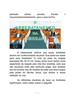 [ 43 ]
plenitude estiver reunida. Partida =
ressurreição/arrebatamento para a casa do Pai.
É interessante verificar que essas trombetas
deviam ser confeccionadas de prata. Que prata era usada
para essa finalidade? O siclo de prata do resgate
[salvação] (Êx 30.12-13). Esses siclos eram dados como
pagamento de resgate pela vida dos israelitas, para que
não houvesse entre eles nenhuma praga. Isso também
nos faz lembrar das 30 moedas de prata que foram pagas
pela prisão do Senhor Jesus, que obteve a nossa
salvação na cruz.
As diferentes maneiras de tocar as trombetas
significavam, entre outras coisas, o seguinte:
 