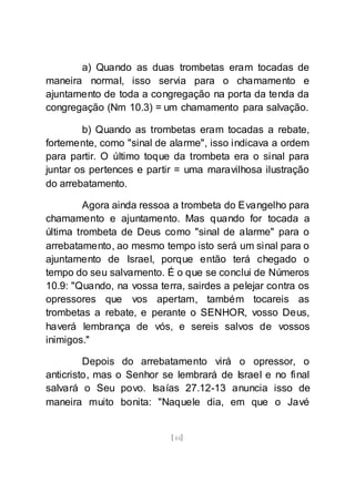 [44]
a) Quando as duas trombetas eram tocadas de
maneira normal, isso servia para o chamamento e
ajuntamento de toda a congregação na porta da tenda da
congregação (Nm 10.3) = um chamamento para salvação.
b) Quando as trombetas eram tocadas a rebate,
fortemente, como "sinal de alarme", isso indicava a ordem
para partir. O último toque da trombeta era o sinal para
juntar os pertences e partir = uma maravilhosa ilustração
do arrebatamento.
Agora ainda ressoa a trombeta do Evangelho para
chamamento e ajuntamento. Mas quando for tocada a
última trombeta de Deus como "sinal de alarme" para o
arrebatamento, ao mesmo tempo isto será um sinal para o
ajuntamento de Israel, porque então terá chegado o
tempo do seu salvamento. É o que se conclui de Números
10.9: "Quando, na vossa terra, sairdes a pelejar contra os
opressores que vos apertam, também tocareis as
trombetas a rebate, e perante o SENHOR, vosso Deus,
haverá lembrança de vós, e sereis salvos de vossos
inimigos."
Depois do arrebatamento virá o opressor, o
anticristo, mas o Senhor se lembrará de Israel e no final
salvará o Seu povo. Isaías 27.12-13 anuncia isso de
maneira muito bonita: "Naquele dia, em que o Javé
 
