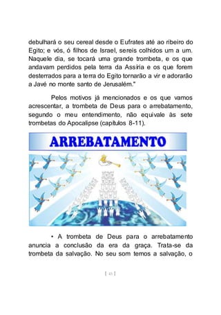 [ 45 ]
debulhará o seu cereal desde o Eufrates até ao ribeiro do
Egito; e vós, ó filhos de Israel, sereis colhidos um a um.
Naquele dia, se tocará uma grande trombeta, e os que
andavam perdidos pela terra da Assíria e os que forem
desterrados para a terra do Egito tornarão a vir e adorarão
a Javé no monte santo de Jerusalém."
Pelos motivos já mencionados e os que vamos
acrescentar, a trombeta de Deus para o arrebatamento,
segundo o meu entendimento, não equivale às sete
trombetas do Apocalipse (capítulos 8-11).
• A trombeta de Deus para o arrebatamento
anuncia a conclusão da era da graça. Trata-se da
trombeta da salvação. No seu som temos a salvação, o
 