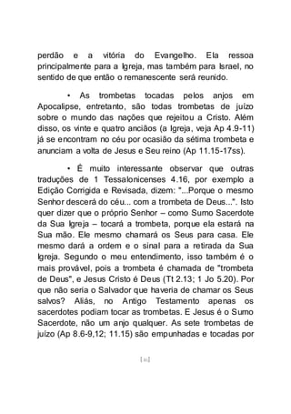 [46]
perdão e a vitória do Evangelho. Ela ressoa
principalmente para a Igreja, mas também para Israel, no
sentido de que então o remanescente será reunido.
• As trombetas tocadas pelos anjos em
Apocalipse, entretanto, são todas trombetas de juízo
sobre o mundo das nações que rejeitou a Cristo. Além
disso, os vinte e quatro anciãos (a Igreja, veja Ap 4.9-11)
já se encontram no céu por ocasião da sétima trombeta e
anunciam a volta de Jesus e Seu reino (Ap 11.15-17ss).
• É muito interessante observar que outras
traduções de 1 Tessalonicenses 4.16, por exemplo a
Edição Corrigida e Revisada, dizem: "...Porque o mesmo
Senhor descerá do céu... com a trombeta de Deus...". Isto
quer dizer que o próprio Senhor – como Sumo Sacerdote
da Sua Igreja – tocará a trombeta, porque ela estará na
Sua mão. Ele mesmo chamará os Seus para casa. Ele
mesmo dará a ordem e o sinal para a retirada da Sua
Igreja. Segundo o meu entendimento, isso também é o
mais provável, pois a trombeta é chamada de "trombeta
de Deus", e Jesus Cristo é Deus (Tt 2.13; 1 Jo 5.20). Por
que não seria o Salvador que haveria de chamar os Seus
salvos? Aliás, no Antigo Testamento apenas os
sacerdotes podiam tocar as trombetas. E Jesus é o Sumo
Sacerdote, não um anjo qualquer. As sete trombetas de
juízo (Ap 8.6-9,12; 11.15) são empunhadas e tocadas por
 