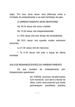 [ 47 ]
anjos. Por isso, deve haver uma diferença entre a
trombeta do arrebatamento e as sete trombetas de juízo.
O ARREBATAMENTO SERÁ REPENTINO
Ap 16.15 Jesus virá como o ladrão.
Mc 13.35 Jesus virá inesperadamente.
Lc 18.8 Jesus virá num tempo de incredulidade.
Mt 25.5 Jesus virá quando muitos estiverem
dormindo.
Lc 21.34 Jesus virá de improviso.
1 Ts 4.16 Jesus virá ante o toque da última
trombeta.
SALVOS REMANESCENTES DO ARREBATAMENTO
Os que duvidam do arrebatamento pré-
tribulacionista questionam:
Se TODOS, seremos transformados
num momento, num abrir e fechar de
olhos, como será possível que ainda
permaneçam escolhidos (eleitos)
 