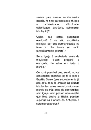 [48]
santos para serem transformados
depois, no final da tribulação [thlipsis
= adversidade, dificuldade,
calamidade, angústia, sofrimento,
tribulação]?
Quem são estes escolhidos
(eleitos)? E se são escolhidos
(eleitos), por que permanecerão na
terra e não foram no rapto
(arrebatamento secreto)?
Se a igreja é arrebatada antes da
tribulação, quem pregará o
evangelho do reino em todo o
mundo?
Como é possível que, sendo novos
convertidos, meninos na fé e sem o
Espírito Santo (que supostamente já
não está com os crentes na grande
tribulação), estes novos cristãos com
menos de três anos de convertidos,
sem igreja, nem pastor, nem mestre
que lhes ensine a Bíblia, possam
suportar os ataques do Anticristo e
serem pregadores?
 