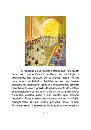 [ 49 ]
A resposta é que muitos cristãos que não viviam
de acordo com a Palavra de Deus, em dissolução e
imoralidade, não estavam em condições morais mínima
para serem arrebatados, também muitos que haviam
desviado do Evangelho, após o arrebatamento, também
reconhecerão que o grande desaparecimento de cristãos
está relacionado com o retorno de Cristo para sua Igreja.
Além dos crentes infiéis e dos crentes que estavam
desviados. Estes crentes que retornaram a servir a Cristo
evangelizarão muitas outras pessoas neste tempo,
formando assim, a grande multidão que se converterão a
 