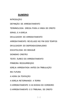 [ 5 ]
SUMÁRIO
INTRODUÇÃO
DEFINIÇÃO DE ARREBATAMENTO
TERMINOLOGIA GREGA PARA A VINDA DE CRISTO
ISRAEL E A IGREJA
DIVULGADOR DO ARREBATAMENTO
ARREBATAMENTO REVELADO NO FIM DOS TEMPOS
DIVULGADOR DO DISPENSACIONALISMO
ESCATOLOGIA DO DIDAQUÊ
SIONISMO CRISTÃO
TEXTO ÁUREO DO ARREBATAMENTO
PRIMEIRA RESSURREIÇÃO
IGREJA ARREBATADA ANTES DA TRIBULAÇÃO
IRA FUTURA
A HORA DA TENTAÇÃO
A IGREJA RETORNANDO A TERRA
O ARREBATAMENTO E AS BODAS DO CORDEIRO
O ARREBATAMENTO E O TRIBUNAL DE CRISTO
 