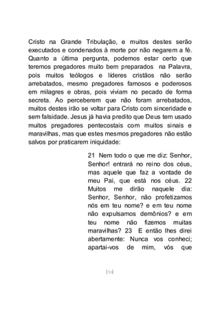 [50]
Cristo na Grande Tribulação, e muitos destes serão
executados e condenados à morte por não negarem a fé.
Quanto a última pergunta, podemos estar certo que
teremos pregadores muito bem preparados na Palavra,
pois muitos teólogos e líderes cristãos não serão
arrebatados, mesmo pregadores famosos e poderosos
em milagres e obras, pois viviam no pecado de forma
secreta. Ao perceberem que não foram arrebatados,
muitos destes irão se voltar para Cristo com sinceridade e
sem falsidade. Jesus já havia predito que Deus tem usado
muitos pregadores pentecostais com muitos sinais e
maravilhas, mas que estes mesmos pregadores não estão
salvos por praticarem iniquidade:
21 Nem todo o que me diz: Senhor,
Senhor! entrará no reino dos céus,
mas aquele que faz a vontade de
meu Pai, que está nos céus. 22
Muitos me dirão naquele dia:
Senhor, Senhor, não profetizamos
nós em teu nome? e em teu nome
não expulsamos demônios? e em
teu nome não fizemos muitas
maravilhas? 23 E então lhes direi
abertamente: Nunca vos conheci;
apartai-vos de mim, vós que
 