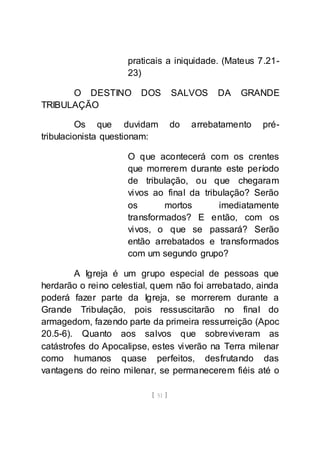 [ 51 ]
praticais a iniquidade. (Mateus 7.21-
23)
O DESTINO DOS SALVOS DA GRANDE
TRIBULAÇÃO
Os que duvidam do arrebatamento pré-
tribulacionista questionam:
O que acontecerá com os crentes
que morrerem durante este período
de tribulação, ou que chegaram
vivos ao final da tribulação? Serão
os mortos imediatamente
transformados? E então, com os
vivos, o que se passará? Serão
então arrebatados e transformados
com um segundo grupo?
A Igreja é um grupo especial de pessoas que
herdarão o reino celestial, quem não foi arrebatado, ainda
poderá fazer parte da Igreja, se morrerem durante a
Grande Tribulação, pois ressuscitarão no final do
armagedom, fazendo parte da primeira ressurreição (Apoc
20.5-6). Quanto aos salvos que sobreviveram as
catástrofes do Apocalipse, estes viverão na Terra milenar
como humanos quase perfeitos, desfrutando das
vantagens do reino milenar, se permanecerem fiéis até o
 