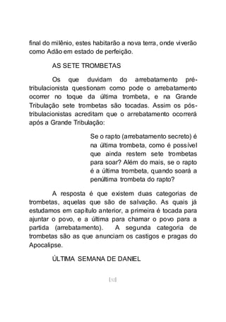 [52]
final do milênio, estes habitarão a nova terra, onde viverão
como Adão em estado de perfeição.
AS SETE TROMBETAS
Os que duvidam do arrebatamento pré-
tribulacionista questionam como pode o arrebatamento
ocorrer no toque da última trombeta, e na Grande
Tribulação sete trombetas são tocadas. Assim os pós-
tribulacionistas acreditam que o arrebatamento ocorrerá
após a Grande Tribulação:
Se o rapto (arrebatamento secreto) é
na última trombeta, como é possível
que ainda restem sete trombetas
para soar? Além do mais, se o rapto
é a última trombeta, quando soará a
penúltima trombeta do rapto?
A resposta é que existem duas categorias de
trombetas, aquelas que são de salvação. As quais já
estudamos em capítulo anterior, a primeira é tocada para
ajuntar o povo, e a última para chamar o povo para a
partida (arrebatamento). A segunda categoria de
trombetas são as que anunciam os castigos e pragas do
Apocalipse.
ÚLTIMA SEMANA DE DANIEL
 