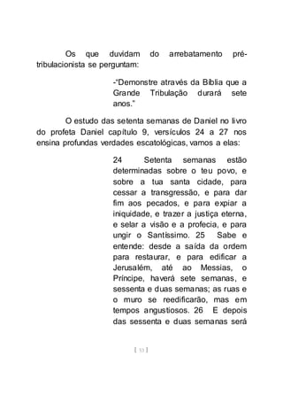[ 53 ]
Os que duvidam do arrebatamento pré-
tribulacionista se perguntam:
-“Demonstre através da Bíblia que a
Grande Tribulação durará sete
anos.”
O estudo das setenta semanas de Daniel no livro
do profeta Daniel capítulo 9, versículos 24 a 27 nos
ensina profundas verdades escatológicas, vamos a elas:
24 Setenta semanas estão
determinadas sobre o teu povo, e
sobre a tua santa cidade, para
cessar a transgressão, e para dar
fim aos pecados, e para expiar a
iniquidade, e trazer a justiça eterna,
e selar a visão e a profecia, e para
ungir o Santíssimo. 25 Sabe e
entende: desde a saída da ordem
para restaurar, e para edificar a
Jerusalém, até ao Messias, o
Príncipe, haverá sete semanas, e
sessenta e duas semanas; as ruas e
o muro se reedificarão, mas em
tempos angustiosos. 26 E depois
das sessenta e duas semanas será
 