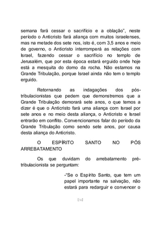 [56]
semana fará cessar o sacrifício e a oblação”, neste
período o Anticristo fará aliança com muitos israelenses,
mas na metade dos sete nos, isto é, com 3,5 anos e meio
de governo, o Anticristo interromperá as relações com
Israel, fazendo cessar o sacrifício no templo de
Jerusalém, que por esta época estará erguido onde hoje
está a mesquita do domo da rocha. Não estamos na
Grande Tribulação, porque Israel ainda não tem o templo
erguido.
Retornando as indagações dos pós-
tribulacionistas que pedem que demonstremos que a
Grande Tribulação demorará sete anos, o que temos a
dizer é que o Anticristo fará uma aliança com Israel por
sete anos e no meio desta aliança, o Anticristo e Israel
entrarão em conflito. Convencionamos falar do período da
Grande Tribulação como sendo sete anos, por causa
desta aliança do Anticristo.
O ESPÍRITO SANTO NO PÓS
ARREBATAMENTO
Os que duvidam do arrebatamento pré-
tribulacionista se perguntam:
-“Se o Espírito Santo, que tem um
papel importante na salvação, não
estará para redarguir e convencer o
 