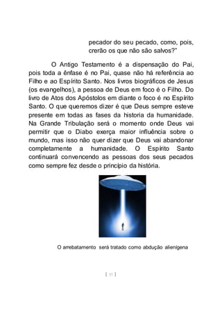 [ 57 ]
pecador do seu pecado, como, pois,
crerão os que não são salvos?”
O Antigo Testamento é a dispensação do Pai,
pois toda a ênfase é no Pai, quase não há referência ao
Filho e ao Espírito Santo. Nos livros biográficos de Jesus
(os evangelhos), a pessoa de Deus em foco é o Filho. Do
livro de Atos dos Apóstolos em diante o foco é no Espírito
Santo. O que queremos dizer é que Deus sempre esteve
presente em todas as fases da historia da humanidade.
Na Grande Tribulação será o momento onde Deus vai
permitir que o Diabo exerça maior influência sobre o
mundo, mas isso não quer dizer que Deus vai abandonar
completamente a humanidade. O Espírito Santo
continuará convencendo as pessoas dos seus pecados
como sempre fez desde o princípio da história.
O arrebatamento será tratado como abdução alienígena
 