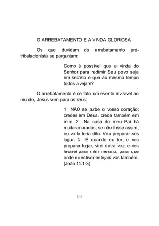 [58]
O ARREBATAMENTO E A VINDA GLORIOSA
Os que duvidam do arrebatamento pré-
tribulacionista se perguntam:
Como é possível que a vinda do
Senhor para redimir Seu povo seja
em secreto e que ao mesmo tempo
todos a vejam?
O arrebatamento é de fato um evento invisível ao
mundo, Jesus vem para os seus:
1 NÃO se turbe o vosso coração;
credes em Deus, crede também em
mim. 2 Na casa de meu Pai há
muitas moradas; se não fosse assim,
eu vo-lo teria dito. Vou preparar-vos
lugar. 3 E quando eu for, e vos
preparar lugar, virei outra vez, e vos
levarei para mim mesmo, para que
onde eu estiver estejais vós também.
(João 14.1-3)
 