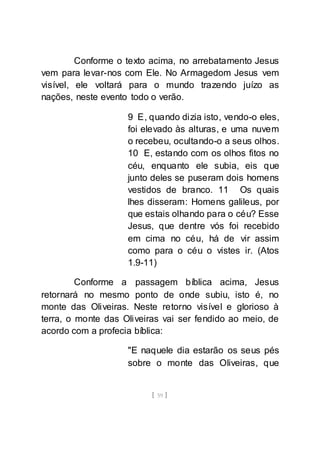 [ 59 ]
Conforme o texto acima, no arrebatamento Jesus
vem para levar-nos com Ele. No Armagedom Jesus vem
visível, ele voltará para o mundo trazendo juízo as
nações, neste evento todo o verão.
9 E, quando dizia isto, vendo-o eles,
foi elevado às alturas, e uma nuvem
o recebeu, ocultando-o a seus olhos.
10 E, estando com os olhos fitos no
céu, enquanto ele subia, eis que
junto deles se puseram dois homens
vestidos de branco. 11 Os quais
lhes disseram: Homens galileus, por
que estais olhando para o céu? Esse
Jesus, que dentre vós foi recebido
em cima no céu, há de vir assim
como para o céu o vistes ir. (Atos
1.9-11)
Conforme a passagem bíblica acima, Jesus
retornará no mesmo ponto de onde subiu, isto é, no
monte das Oliveiras. Neste retorno visível e glorioso à
terra, o monte das Oliveiras vai ser fendido ao meio, de
acordo com a profecia bíblica:
"E naquele dia estarão os seus pés
sobre o monte das Oliveiras, que
 