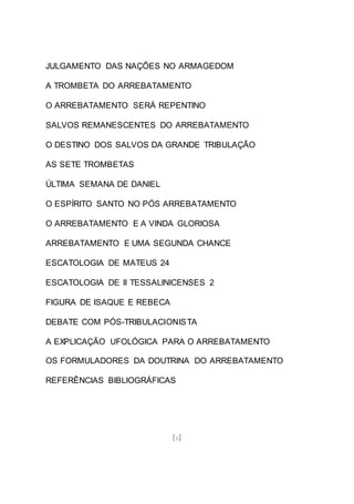 [6]
JULGAMENTO DAS NAÇÕES NO ARMAGEDOM
A TROMBETA DO ARREBATAMENTO
O ARREBATAMENTO SERÁ REPENTINO
SALVOS REMANESCENTES DO ARREBATAMENTO
O DESTINO DOS SALVOS DA GRANDE TRIBULAÇÃO
AS SETE TROMBETAS
ÚLTIMA SEMANA DE DANIEL
O ESPÍRITO SANTO NO PÓS ARREBATAMENTO
O ARREBATAMENTO E A VINDA GLORIOSA
ARREBATAMENTO E UMA SEGUNDA CHANCE
ESCATOLOGIA DE MATEUS 24
ESCATOLOGIA DE II TESSALINICENSES 2
FIGURA DE ISAQUE E REBECA
DEBATE COM PÓS-TRIBULACIONISTA
A EXPLICAÇÃO UFOLÓGICA PARA O ARREBATAMENTO
OS FORMULADORES DA DOUTRINA DO ARREBATAMENTO
REFERÊNCIAS BIBLIOGRÁFICAS
 