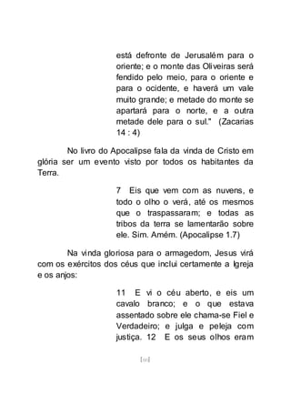[60]
está defronte de Jerusalém para o
oriente; e o monte das Oliveiras será
fendido pelo meio, para o oriente e
para o ocidente, e haverá um vale
muito grande; e metade do monte se
apartará para o norte, e a outra
metade dele para o sul." (Zacarias
14 : 4)
No livro do Apocalipse fala da vinda de Cristo em
glória ser um evento visto por todos os habitantes da
Terra.
7 Eis que vem com as nuvens, e
todo o olho o verá, até os mesmos
que o traspassaram; e todas as
tribos da terra se lamentarão sobre
ele. Sim. Amém. (Apocalipse 1.7)
Na vinda gloriosa para o armagedom, Jesus virá
com os exércitos dos céus que inclui certamente a Igreja
e os anjos:
11 E vi o céu aberto, e eis um
cavalo branco; e o que estava
assentado sobre ele chama-se Fiel e
Verdadeiro; e julga e peleja com
justiça. 12 E os seus olhos eram
 