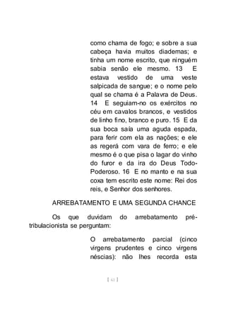 [ 61 ]
como chama de fogo; e sobre a sua
cabeça havia muitos diademas; e
tinha um nome escrito, que ninguém
sabia senão ele mesmo. 13 E
estava vestido de uma veste
salpicada de sangue; e o nome pelo
qual se chama é a Palavra de Deus.
14 E seguiam-no os exércitos no
céu em cavalos brancos, e vestidos
de linho fino, branco e puro. 15 E da
sua boca saía uma aguda espada,
para ferir com ela as nações; e ele
as regerá com vara de ferro; e ele
mesmo é o que pisa o lagar do vinho
do furor e da ira do Deus Todo-
Poderoso. 16 E no manto e na sua
coxa tem escrito este nome: Rei dos
reis, e Senhor dos senhores.
ARREBATAMENTO E UMA SEGUNDA CHANCE
Os que duvidam do arrebatamento pré-
tribulacionista se perguntam:
O arrebatamento parcial (cinco
virgens prudentes e cinco virgens
néscias): não lhes recorda esta
 